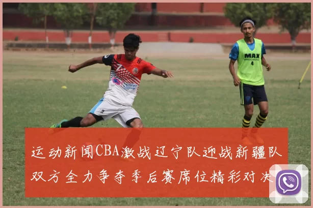 运动新闻CBA激战辽宁队迎战新疆队双方全力争夺季后赛席位精彩对决不容错过