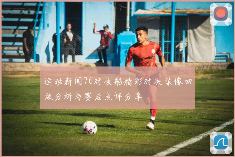 运动新闻76对快船精彩对决录像回放分析与赛后点评分享