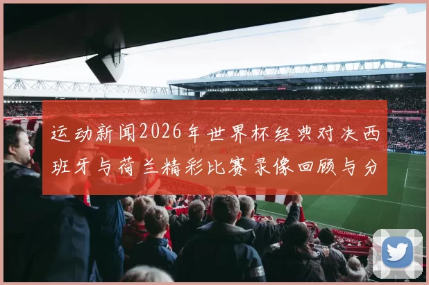 运动新闻2026年世界杯经典对决西班牙与荷兰精彩比赛录像回顾与分析