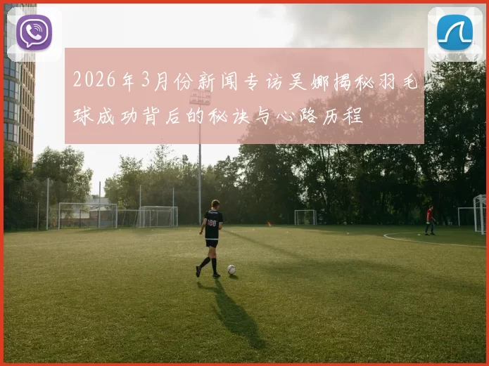 2026年3月份新闻专访吴娜揭秘羽毛球成功背后的秘诀与心路历程